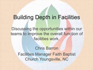 Building Depth in Facilities
Chris Barron
Facilities Manager Faith Baptist
Church Youngsville, NC
Discussing the opportunities within our
teams to improve the overall function of
facilities work.
 