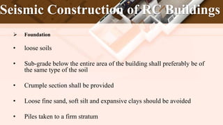 Seismic Construction of RC Buildings
 Foundation
• loose soils
• Sub-grade below the entire area of the building shall preferably be of
the same type of the soil
• Crumple section shall be provided
• Loose fine sand, soft silt and expansive clays should be avoided
• Piles taken to a firm stratum
 