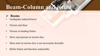 Beam-Column and joints
 Beams
• Earthquake-induced forces
• Flexure and shear
• Flexure or bending failure
• More steel present on tension face
• More steel on tension face is not necessarily desirable
• Brittle failure and therefore undesirable
 