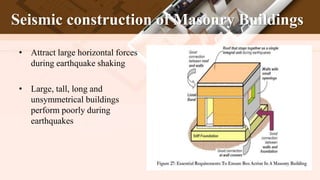 Seismic construction of Masonry Buildings
• Attract large horizontal forces
during earthquake shaking
• Large, tall, long and
unsymmetrical buildings
perform poorly during
earthquakes
 