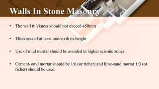 Walls In Stone Masonry
• The wall thickness should not exceed 450mm
• Thickness of at least one-sixth its height
• Use of mud mortar should be avoided in higher seismic zones
• Cement-sand mortar should be 1:6 (or richer) and lime-sand mortar 1:3 (or
richer) should be used
 