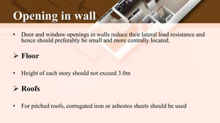Opening in wall
• Door and window openings in walls reduce their lateral load resistance and
hence should preferably be small and more centrally located.
 Floor
• Height of each story should not exceed 3.0m
 Roofs
• For pitched roofs, corrugated iron or asbestos sheets should be used
 
