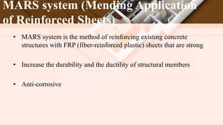 MARS system (Mending Application
of Reinforced Sheets)
• MARS system is the method of reinforcing existing concrete
structures with FRP (fiber-reinforced plastic) sheets that are strong
• Increase the durability and the ductility of structural members
• Anti-corrosive
 