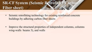 SR-CF System (Seismic Retrofit by Carbon
Fiber sheet)
• Seismic retrofitting technology for existing reinforced concrete
buildings by adhering carbon fiber sheets
• Improve the structural properties of independent columns, columns
wing-walls beams 3), and walls
 