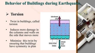 Behavior of Buildings during Earthquake.
 Torsion
• Twist in buildings, called
torsion
• Induces more damage in
the columns and walls on
the side that moves more
• Minimize this twist by
ensuring that buildings
have symmetry in plan
 