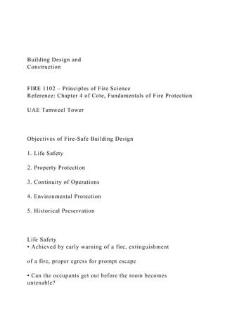 Building Design and
Construction
FIRE 1102 – Principles of Fire Science
Reference: Chapter 4 of Cote, Fundamentals of Fire Protection
UAE Tamweel Tower
Objectives of Fire-Safe Building Design
1. Life Safety
2. Property Protection
3. Continuity of Operations
4. Environmental Protection
5. Historical Preservation
Life Safety
• Achieved by early warning of a fire, extinguishment
of a fire, proper egress for prompt escape
• Can the occupants get out before the room becomes
untenable?
 