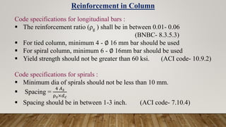 Reinforcement in Column
Code specifications for longitudinal bars :
 The reinforcement ratio (ρg ) shall be in between 0.01- 0.06
(BNBC- 8.3.5.3)
 For tied column, minimum 4 - ∅ 16 mm bar should be used
 For spiral column, minimum 6 - ∅ 16mm bar should be used
 Yield strength should not be greater than 60 ksi. (ACI code- 10.9.2)
Code specifications for spirals :
 Minimum dia of spirals should not be less than 10 mm.
 Spacing =
4 𝐴𝑠
ρ𝑠×𝑑𝑐
 Spacing should be in between 1-3 inch. (ACI code- 7.10.4)
 