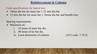 Reinforcement in Column
Code specifications for lateral ties:
 10mm dia bar for main bar ≤ 32 mm dia bar
 12 mm dia bar for main bar ≥ 36mm dia bar and bundle bars
Spacing requirements:
 Minimum of;
i. 16 times of main bar dia.
ii. 48 times of tie bar dia.
iii. Least dimension of column. (ACI code- 7.10.5)
 
