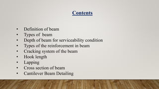 • Definition of beam
• Types of beam
• Depth of beam for serviceability condition
• Types of the reinforcement in beam
• Cracking system of the beam
• Hook length
• Lapping
• Cross section of beam
• Cantilever Beam Detailing
Contents
 