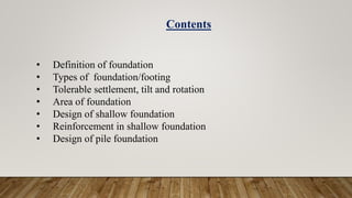 • Definition of foundation
• Types of foundation/footing
• Tolerable settlement, tilt and rotation
• Area of foundation
• Design of shallow foundation
• Reinforcement in shallow foundation
• Design of pile foundation
Contents
 