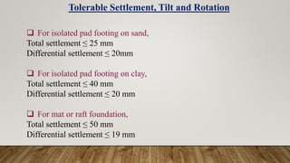  For isolated pad footing on sand,
Total settlement ≤ 25 mm
Differential settlement ≤ 20mm
 For isolated pad footing on clay,
Total settlement ≤ 40 mm
Differential settlement ≤ 20 mm
 For mat or raft foundation,
Total settlement ≤ 50 mm
Differential settlement ≤ 19 mm
Tolerable Settlement, Tilt and Rotation
 