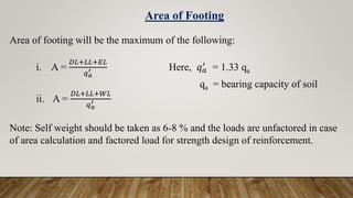 Area of footing will be the maximum of the following:
i. A =
𝐷𝐿+𝐿𝐿+𝐸𝐿
𝑞𝑎
′ Here, 𝑞𝑎
′
= 1.33 qa
qa = bearing capacity of soil
ii. A =
𝐷𝐿+𝐿𝐿+𝑊𝐿
𝑞𝑎
′
Note: Self weight should be taken as 6-8 % and the loads are unfactored in case
of area calculation and factored load for strength design of reinforcement.
Area of Footing
 