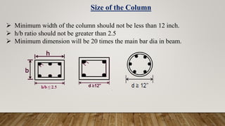  Minimum width of the column should not be less than 12 inch.
 h/b ratio should not be greater than 2.5
 Minimum dimension will be 20 times the main bar dia in beam.
Size of the Column
 