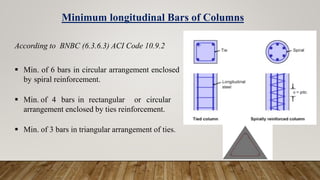 Minimum longitudinal Bars of Columns
According to BNBC (6.3.6.3) ACI Code 10.9.2
 Min. of 6 bars in circular arrangement enclosed
by spiral reinforcement.
 Min. of 4 bars in rectangular or circular
arrangement enclosed by ties reinforcement.
 Min. of 3 bars in triangular arrangement of ties.
 
