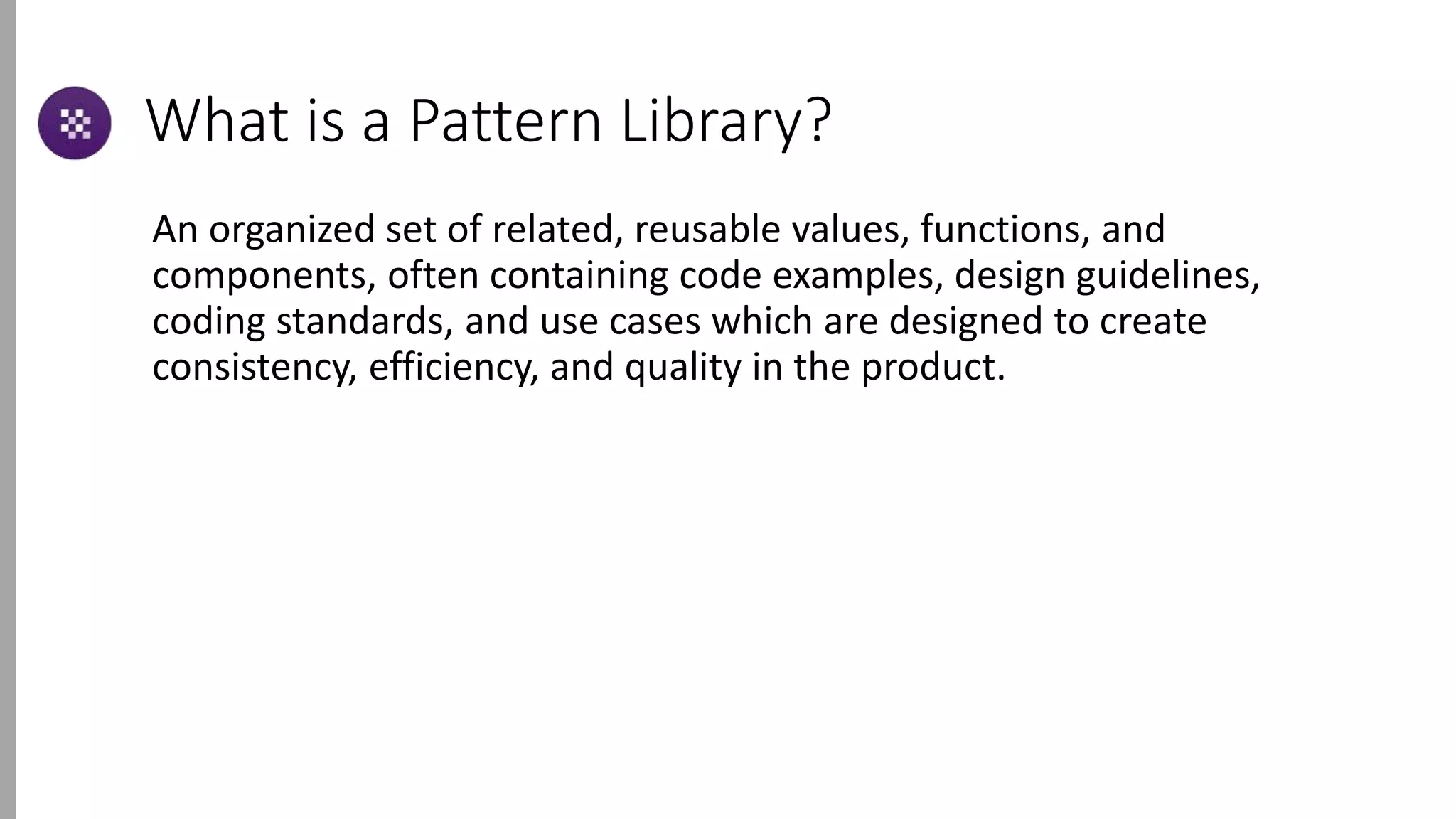 What is a Pattern Library?
An organized set of related, reusable values, functions, and
components, often containing code examples, design guidelines,
coding standards, and use cases which are designed to create
consistency, efficiency, and quality in the product.
 