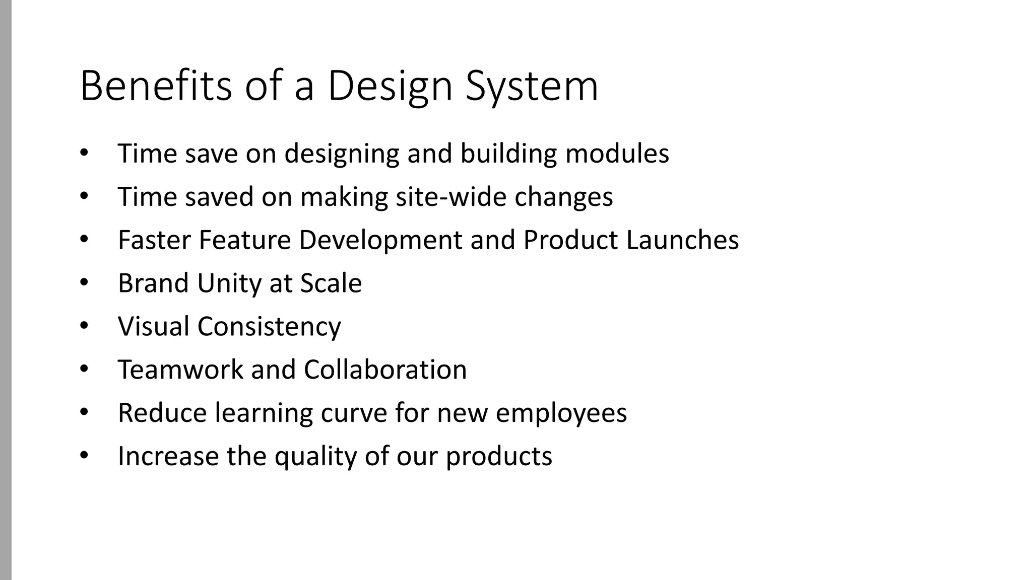 Benefits of a Design System
• Time save on designing and building modules
• Time saved on making site-wide changes
• Faster Feature Development and Product Launches
• Brand Unity at Scale
• Visual Consistency
• Teamwork and Collaboration
• Reduce learning curve for new employees
• Increase the quality of our products
 