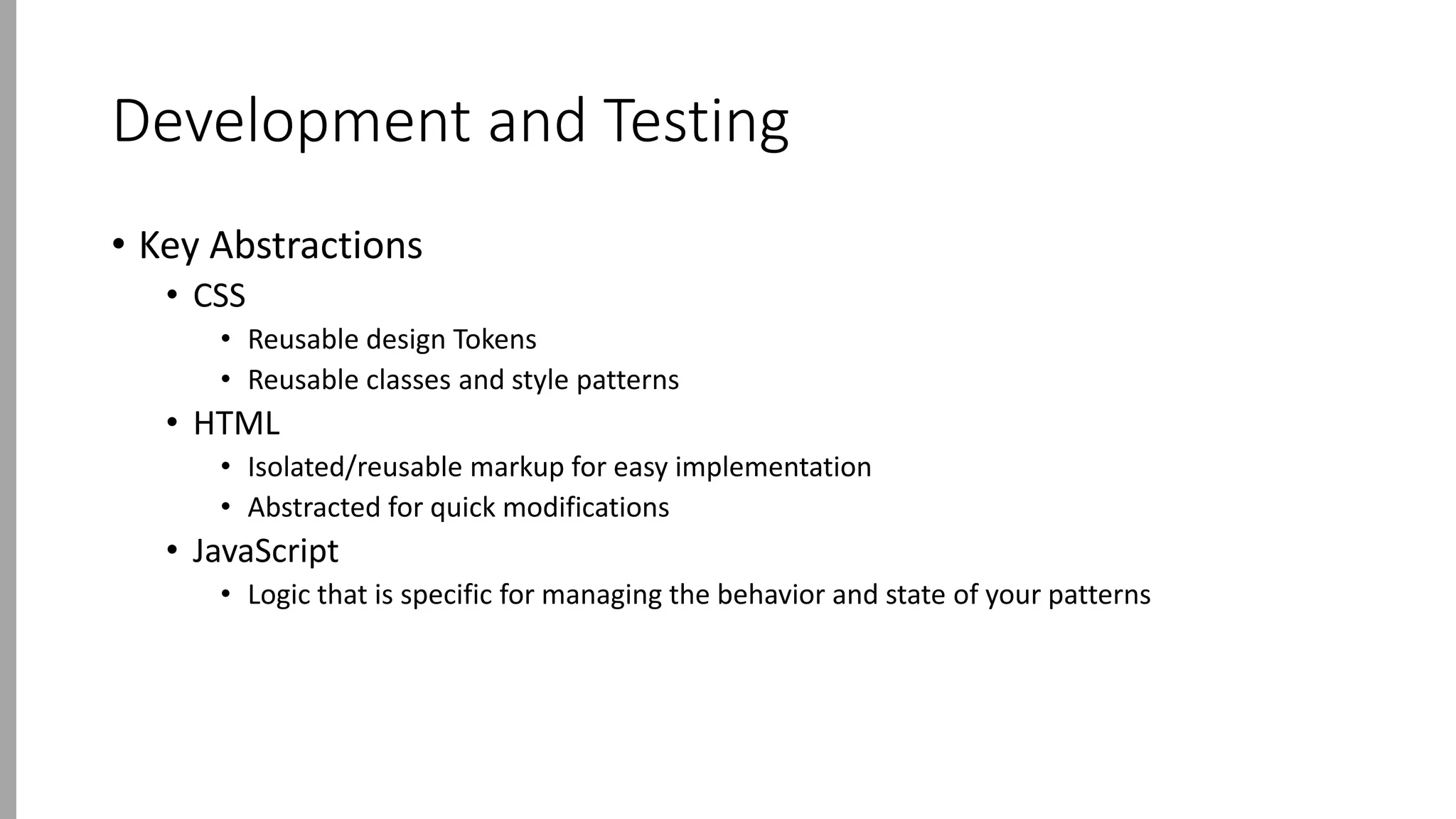 Development and Testing
• Key Abstractions
• CSS
• Reusable design Tokens
• Reusable classes and style patterns
• HTML
• Isolated/reusable markup for easy implementation
• Abstracted for quick modifications
• JavaScript
• Logic that is specific for managing the behavior and state of your patterns
 