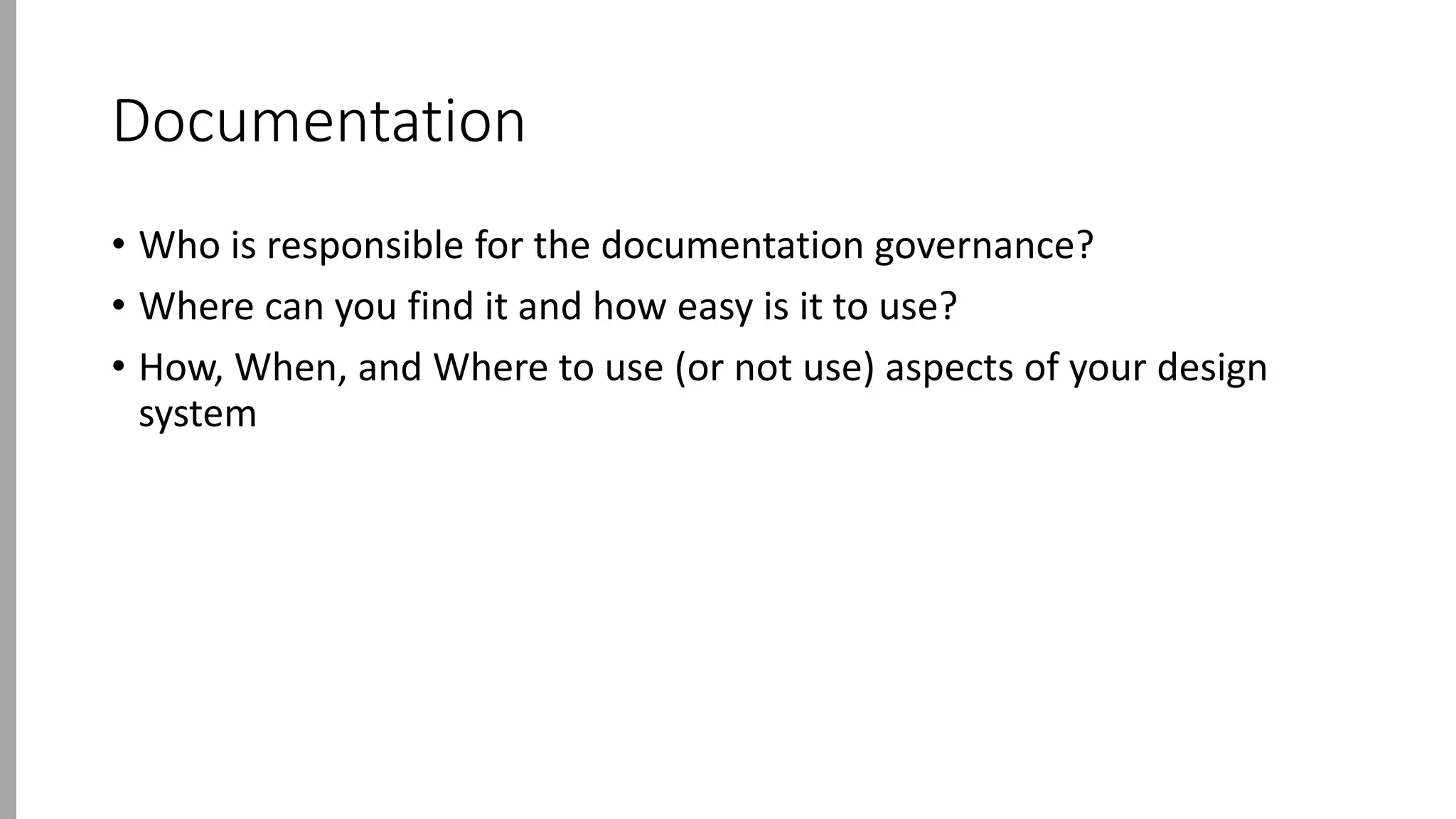 Documentation
• Who is responsible for the documentation governance?
• Where can you find it and how easy is it to use?
• How, When, and Where to use (or not use) aspects of your design
system
 