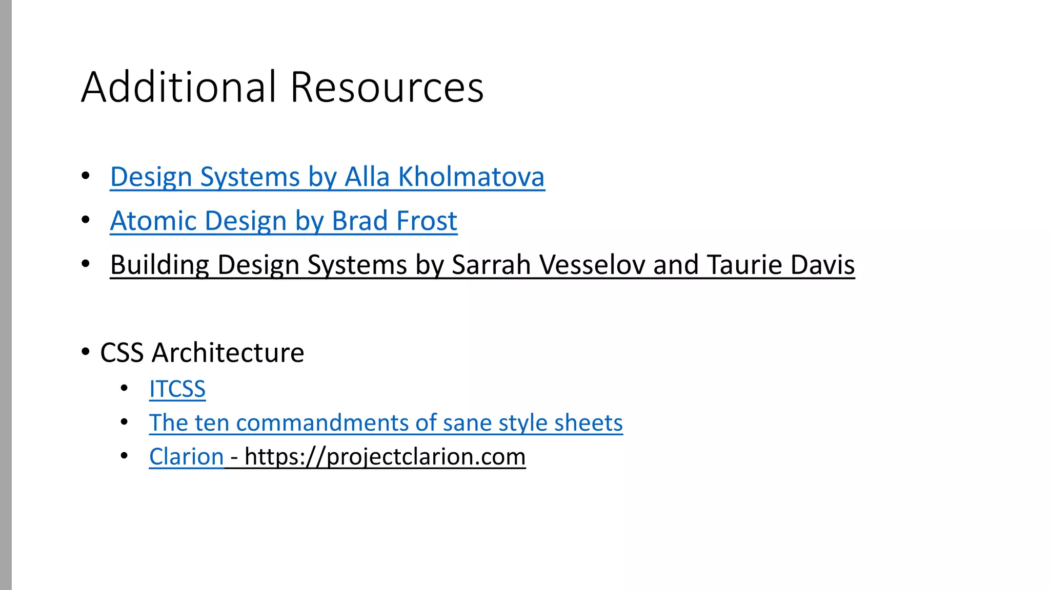 Additional Resources
• Design Systems by Alla Kholmatova
• Atomic Design by Brad Frost
• Building Design Systems by Sarrah Vesselov and Taurie Davis
• CSS Architecture
• ITCSS
• The ten commandments of sane style sheets
• Clarion - https://projectclarion.com
 
