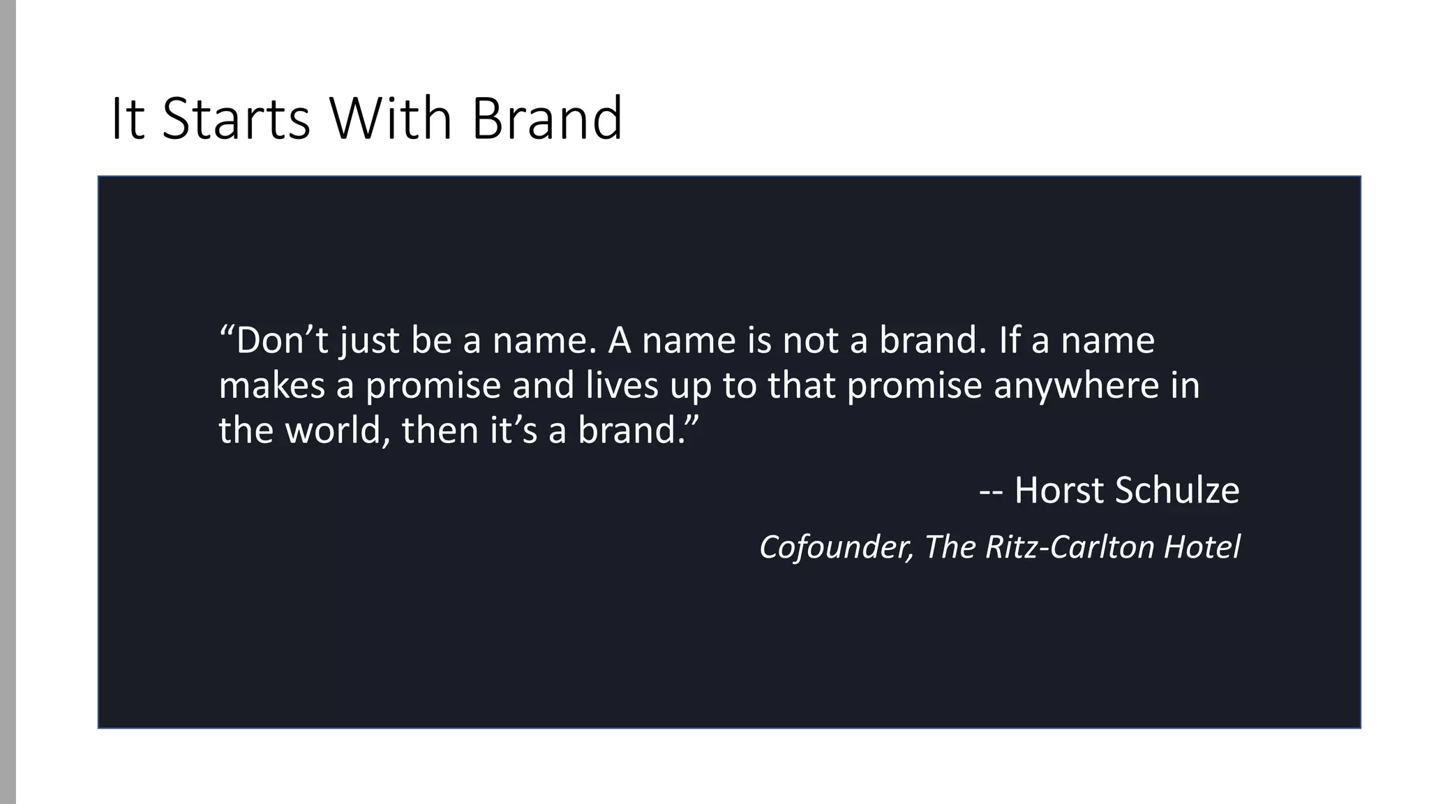 It Starts With Brand
“Don’t just be a name. A name is not a brand. If a name
makes a promise and lives up to that promise anywhere in
the world, then it’s a brand.”
-- Horst Schulze
Cofounder, The Ritz-Carlton Hotel
 