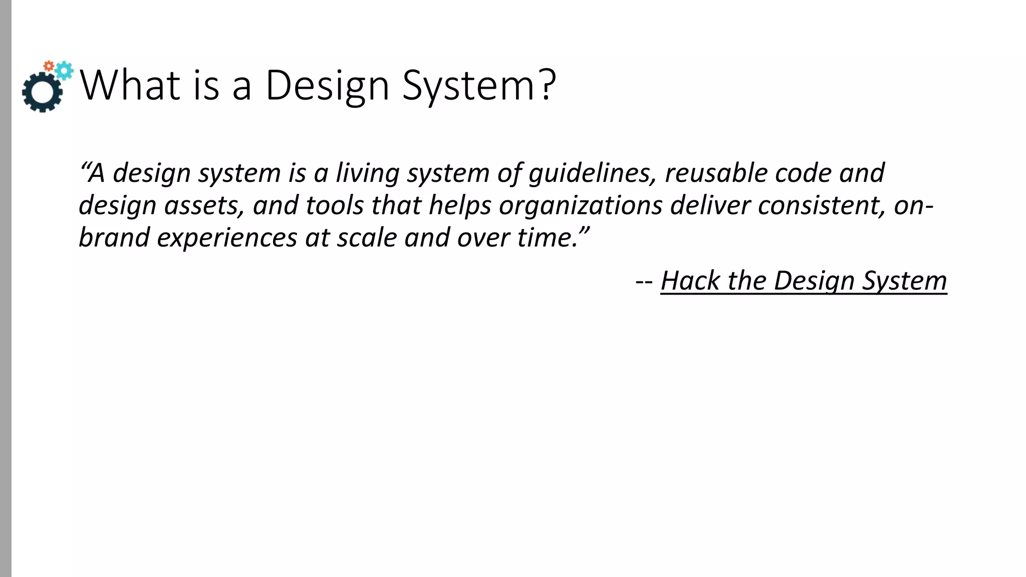 What is a Design System?
“A design system is a living system of guidelines, reusable code and
design assets, and tools that helps organizations deliver consistent, on-
brand experiences at scale and over time.”
-- Hack the Design System
 