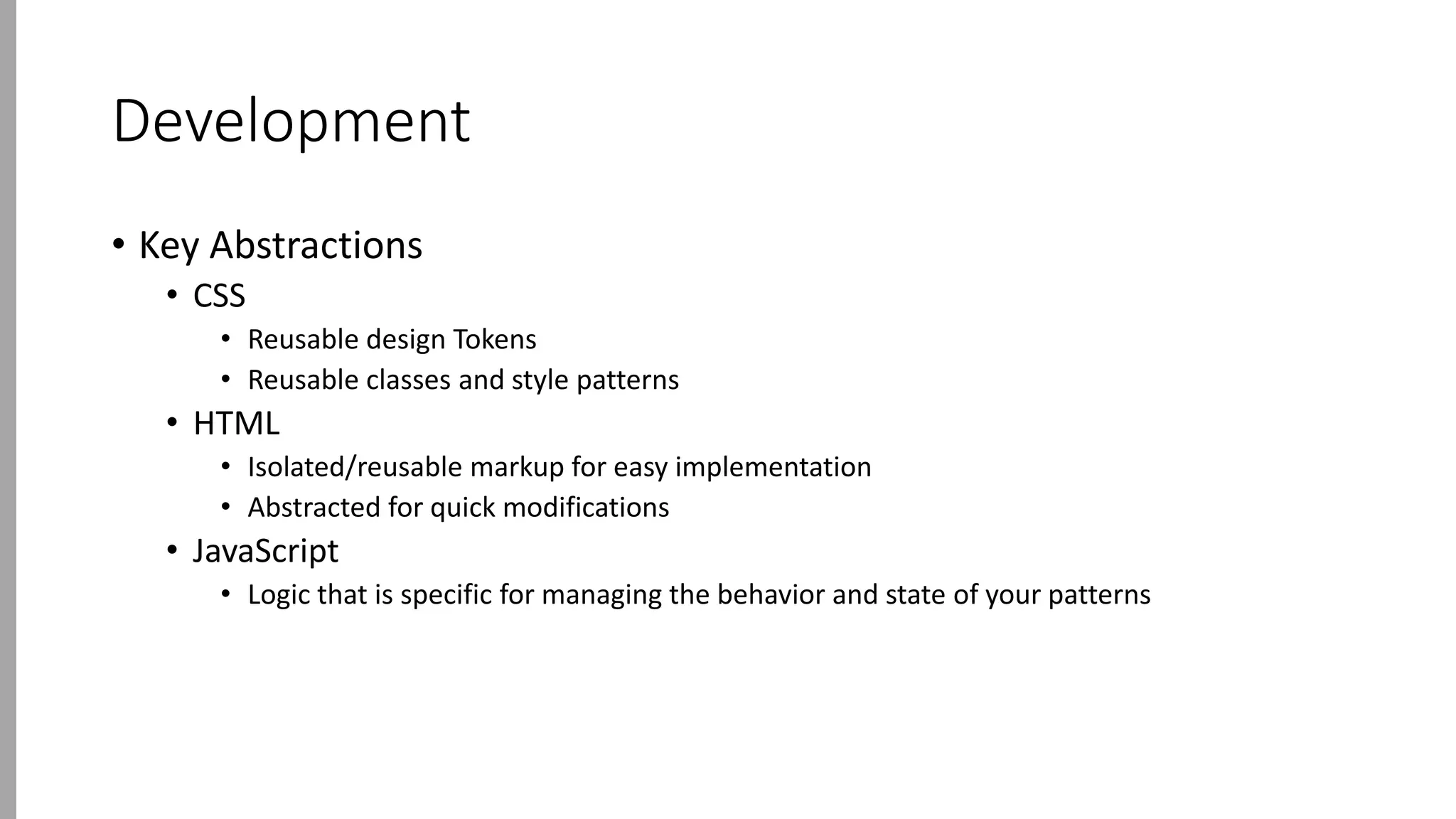 Development
• Key Abstractions
• CSS
• Reusable design Tokens
• Reusable classes and style patterns
• HTML
• Isolated/reusable markup for easy implementation
• Abstracted for quick modifications
• JavaScript
• Logic that is specific for managing the behavior and state of your patterns
 