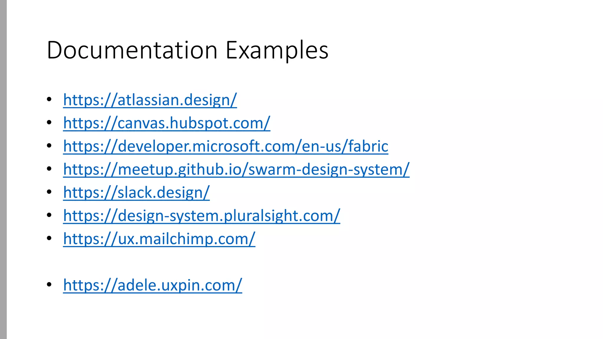 Documentation Examples
• https://atlassian.design/
• https://canvas.hubspot.com/
• https://developer.microsoft.com/en-us/fabric
• https://meetup.github.io/swarm-design-system/
• https://slack.design/
• https://design-system.pluralsight.com/
• https://ux.mailchimp.com/
• https://adele.uxpin.com/
 