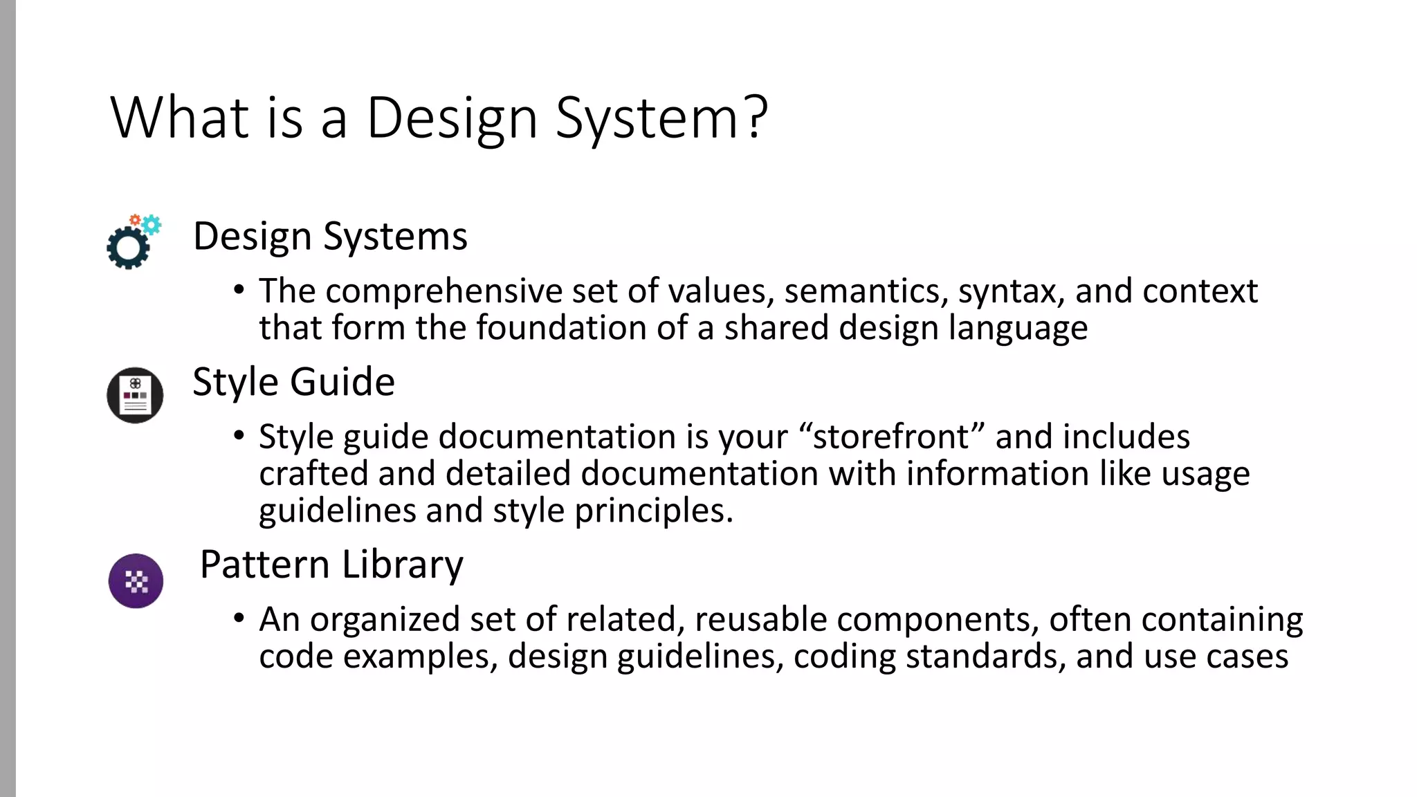 What is a Design System?
Design Systems
• The comprehensive set of values, semantics, syntax, and context
that form the foundation of a shared design language
Style Guide
• Style guide documentation is your “storefront” and includes
crafted and detailed documentation with information like usage
guidelines and style principles.
Pattern Library
• An organized set of related, reusable components, often containing
code examples, design guidelines, coding standards, and use cases
 