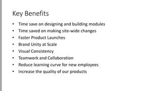 Key Benefits
• Time save on designing and building modules
• Time saved on making site-wide changes
• Faster Product Launches
• Brand Unity at Scale
• Visual Consistency
• Teamwork and Collaboration
• Reduce learning curve for new employees
• Increase the quality of our products
 