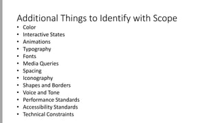 Additional Things to Identify with Scope
• Color
• Interactive States
• Animations
• Typography
• Fonts
• Media Queries
• Spacing
• Iconography
• Shapes and Borders
• Voice and Tone
• Performance Standards
• Accessibility Standards
• Technical Constraints
 
