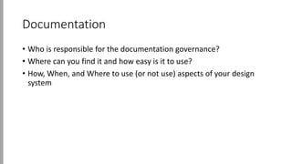 Documentation
• Who is responsible for the documentation governance?
• Where can you find it and how easy is it to use?
• How, When, and Where to use (or not use) aspects of your design
system
 