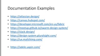 Documentation Examples
• https://atlassian.design/
• https://canvas.hubspot.com/
• https://developer.microsoft.com/en-us/fabric
• https://meetup.github.io/swarm-design-system/
• https://slack.design/
• https://design-system.pluralsight.com/
• https://ux.mailchimp.com/
• https://adele.uxpin.com/
 