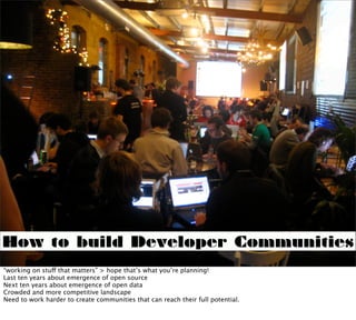 How to build Developer Communities
“working on stuff that matters” > hope that’s what you’re planning!
Last ten years about emergence of open source
Next ten years about emergence of open data
Crowded and more competitive landscape
Need to work harder to create communities that can reach their full potential.
 