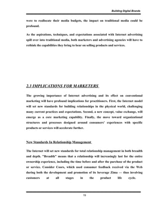 Building Digital Brands
were to reallocate their media budgets, the impact on traditional media could be
profound.
As the aspirations, techniques, and expectations associated with Internet advertising
spill over into traditional media, both marketers and advertising agencies will have to
rethink the capabilities they bring to bear on selling products and services.
2.3 IMPLICATIONS FOR MARKETERS
The growing importance of Internet advertising and its effect on conventional
marketing will have profound implications for practitioners. First, the Internet model
will set new standards for building relationships in the physical world, challenging
many current practices and expectations. Second, a new concept, value exchange, will
emerge as a core marketing capability. Finally, the move toward organizational
structures and processes designed around consumers’ experiences with specific
products or services will accelerate further.
New Standards In Relationship Management
The Internet will set new standards for total relationship management in both breadth
and depth. "Breadth" means that a relationship will increasingly last for the entire
ownership experience, including the time before and after the purchase of the product
or service. Consider Coors, which used consumer feedback received via the Web
during both the development and promotion of its beverage Zima — thus involving
customers at all stages in the product life cycle.
19
 