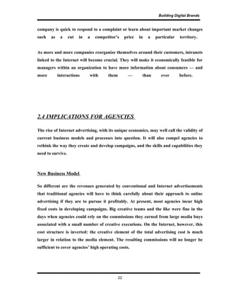 Building Digital Brands
company is quick to respond to a complaint or learn about important market changes
such as a cut in a competitor’s price in a particular territory.
As more and more companies reorganize themselves around their customers, intranets
linked to the Internet will become crucial. They will make it economically feasible for
managers within an organization to have more information about consumers — and
more interactions with them — than ever before.
2.4 IMPLICATIONS FOR AGENCIES
The rise of Internet advertising, with its unique economics, may well call the validity of
current business models and processes into question. It will also compel agencies to
rethink the way they create and develop campaigns, and the skills and capabilities they
need to survive.
New Business Model
So different are the revenues generated by conventional and Internet advertisements
that traditional agencies will have to think carefully about their approach to online
advertising if they are to pursue it profitably. At present, most agencies incur high
fixed costs in developing campaigns. Big creative teams and the like were fine in the
days when agencies could rely on the commissions they earned from large media buys
associated with a small number of creative executions. On the Internet, however, this
cost structure is inverted: the creative element of the total advertising cost is much
larger in relation to the media element. The resulting commissions will no longer be
sufficient to cover agencies’ high operating costs.
22
 