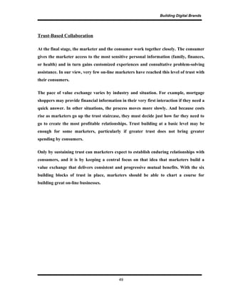 Building Digital Brands
Trust-Based Collaboration
At the final stage, the marketer and the consumer work together closely. The consumer
gives the marketer access to the most sensitive personal information (family, finances,
or health) and in turn gains customized experiences and consultative problem-solving
assistance. In our view, very few on-line marketers have reached this level of trust with
their consumers.
The pace of value exchange varies by industry and situation. For example, mortgage
shoppers may provide financial information in their very first interaction if they need a
quick answer. In other situations, the process moves more slowly. And because costs
rise as marketers go up the trust staircase, they must decide just how far they need to
go to create the most profitable relationships. Trust building at a basic level may be
enough for some marketers, particularly if greater trust does not bring greater
spending by consumers.
Only by sustaining trust can marketers expect to establish enduring relationships with
consumers, and it is by keeping a central focus on that idea that marketers build a
value exchange that delivers consistent and progressive mutual benefits. With the six
building blocks of trust in place, marketers should be able to chart a course for
building great on-line businesses.
49
 