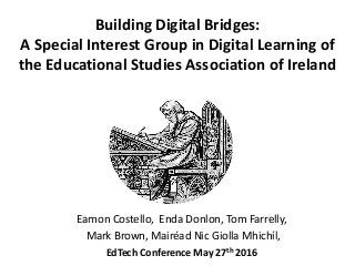 Building Digital Bridges:
A Special Interest Group in Digital Learning of
the Educational Studies Association of Ireland
Eamon Costello, Enda Donlon, Tom Farrelly,
Mark Brown, Mairéad Nic Giolla Mhichíl,
EdTech Conference May 27th 2016
 