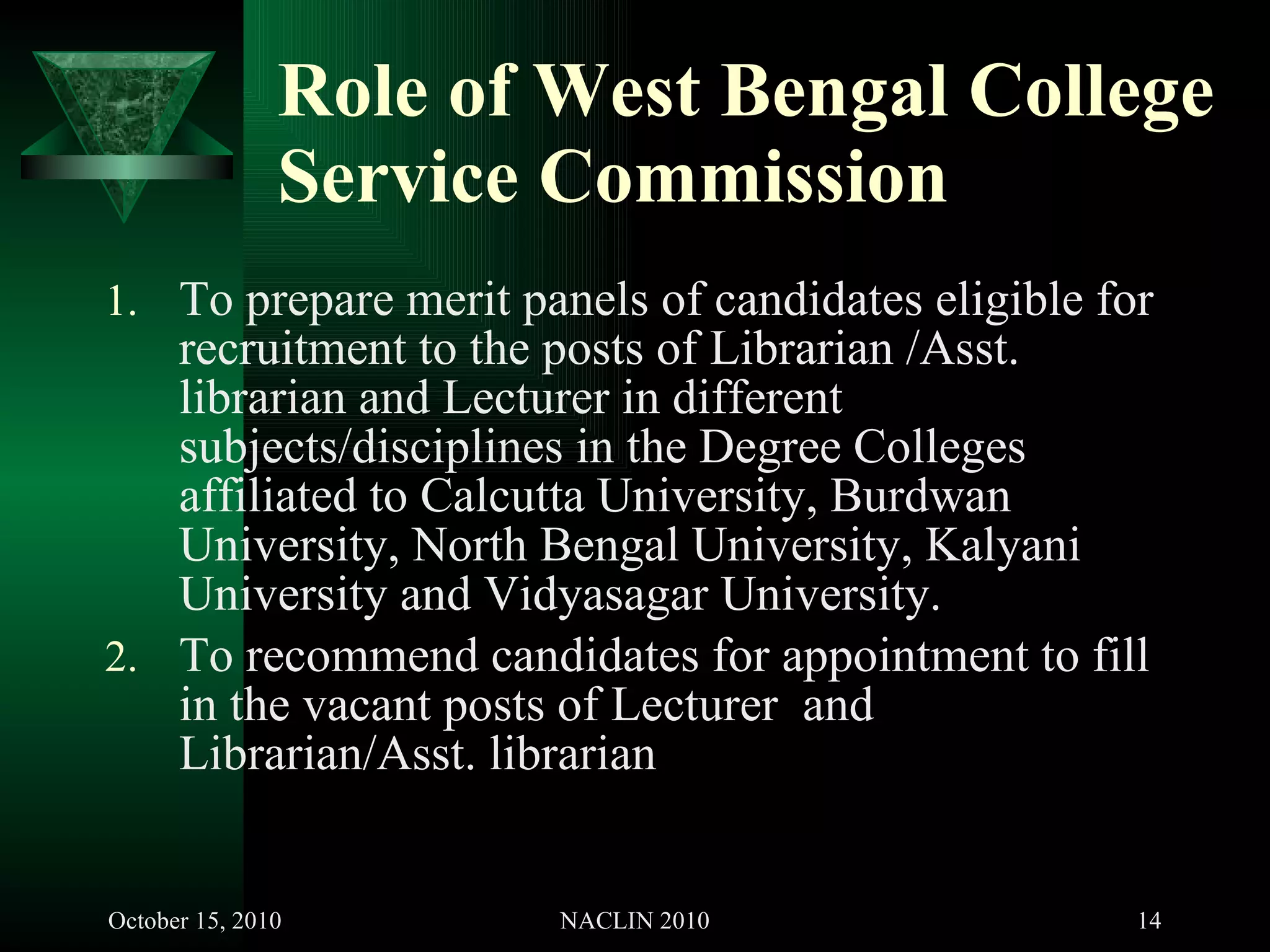Role of West Bengal College Service Commission To prepare merit panels of candidates eligible for recruitment to the posts of Librarian /Asst. librarian and Lecturer in different subjects/disciplines in the Degree Colleges affiliated to Calcutta University, Burdwan University, North Bengal University, Kalyani University and Vidyasagar University. To recommend candidates for appointment to fill in the vacant posts of Lecturer  and Librarian/Asst. librarian 