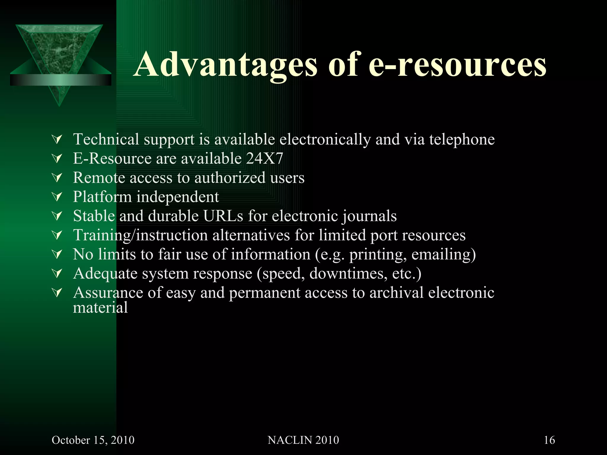 Advantages of e-resources Technical support is available electronically and via telephone  E-Resource are available 24X7  Remote access to authorized users Platform independent Stable and durable URLs for electronic journals Training/instruction alternatives for limited port resources No limits to fair use of information (e.g. printing, emailing) Adequate system response (speed, downtimes, etc.) Assurance of easy and permanent access to archival electronic material  