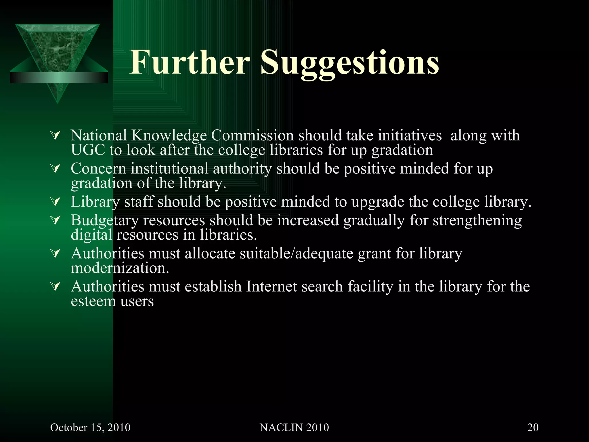 Further Suggestions   National Knowledge Commission should take initiatives  along with UGC to look after the college libraries for up gradation  Concern institutional authority should be positive minded for up gradation of the library. Library staff should be positive minded to upgrade the college library. Budgetary resources should be increased gradually for strengthening digital resources in libraries.  Authorities must allocate suitable/adequate grant for library modernization. Authorities must establish Internet search facility in the library for the esteem users 