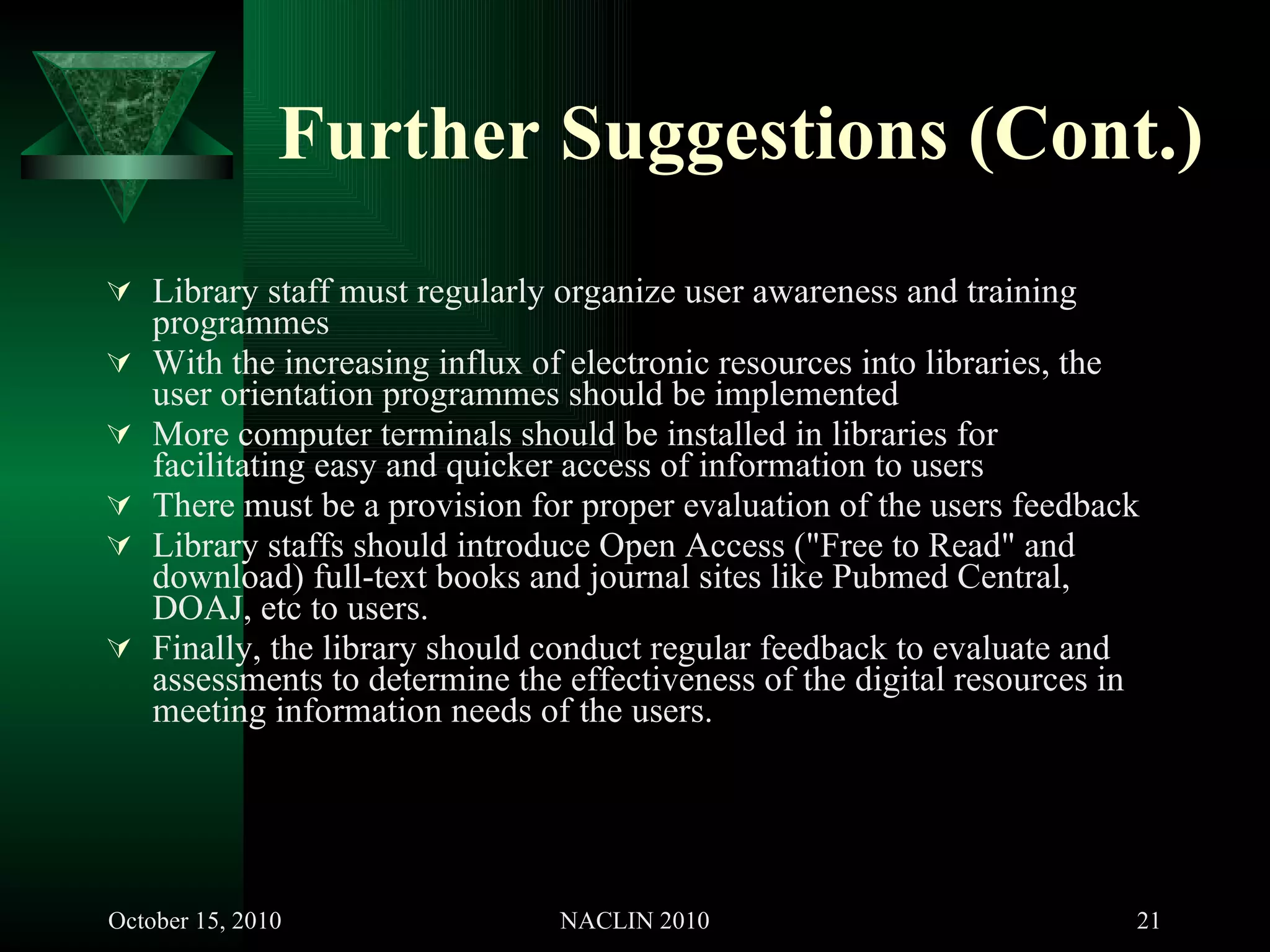 Further Suggestions (Cont.) Library staff must regularly organize user awareness and training programmes  With the increasing influx of electronic resources into libraries, the user orientation programmes should be implemented More computer terminals should be installed in libraries for facilitating easy and quicker access of information to users There must be a provision for proper evaluation of the users feedback Library staffs should introduce Open Access ("Free to Read" and download) full-text books and journal sites like Pubmed Central, DOAJ, etc to users. Finally, the library should conduct regular feedback to evaluate and assessments to determine the effectiveness of the digital resources in meeting information needs of the users. 