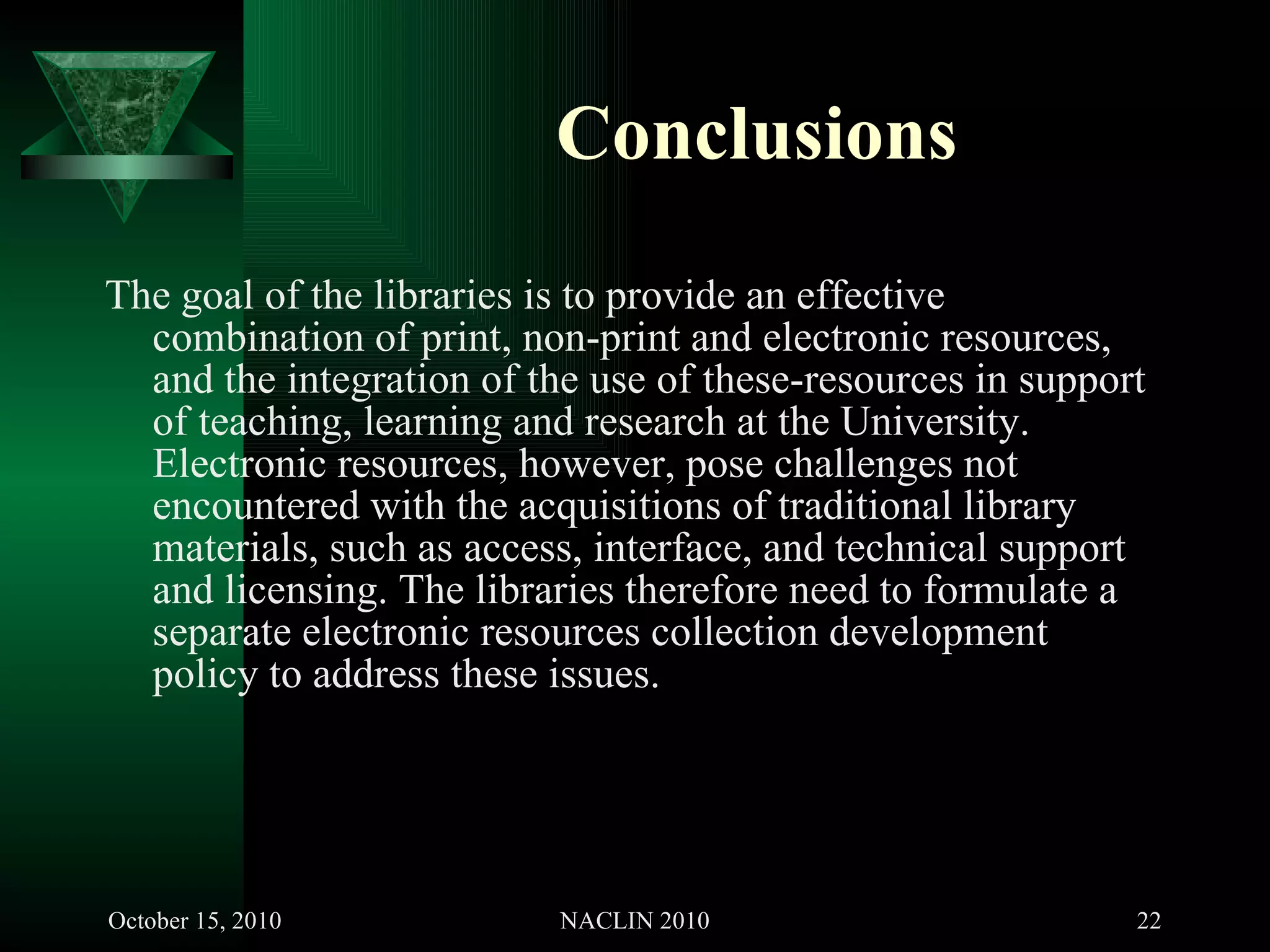Conclusions The goal of the libraries is to provide an effective combination of print, non-print and electronic resources, and the integration of the use of these-resources in support of teaching, learning and research at the University. Electronic resources, however, pose challenges not encountered with the acquisitions of traditional library materials, such as access, interface, and technical support and licensing. The libraries therefore need to formulate a separate electronic resources collection development policy to address these issues. 