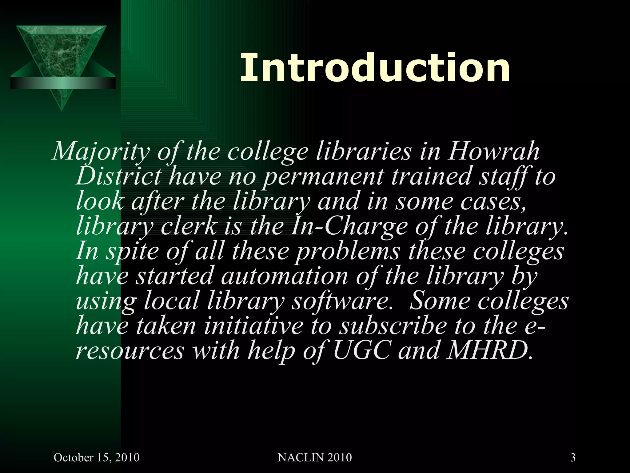 Introduction Majority of the college libraries in Howrah District have no permanent trained staff to look after the library and in some cases, library clerk is the In-Charge of the library. In spite of all these problems these colleges have started automation of the library by using local library software.  Some colleges have taken initiative to subscribe to the e-resources with help of UGC and MHRD. 