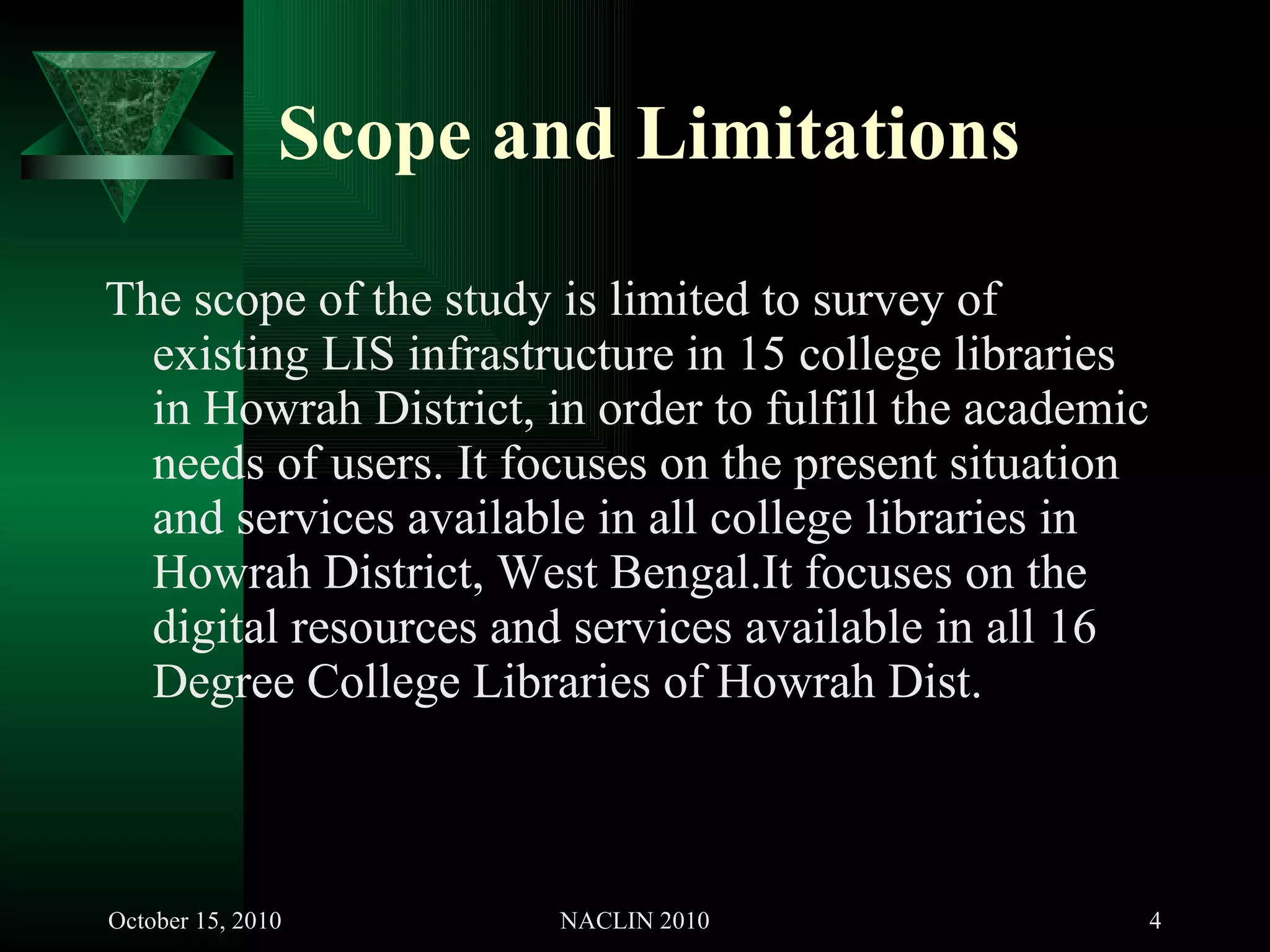 Scope and Limitations The scope of the study is limited to survey of existing LIS infrastructure in 15 college libraries in Howrah District, in order to fulfill the academic needs of users. It focuses on the present situation and services available in all college libraries in Howrah District, West Bengal.It focuses on the digital resources and services available in all 16 Degree College Libraries of Howrah Dist. 
