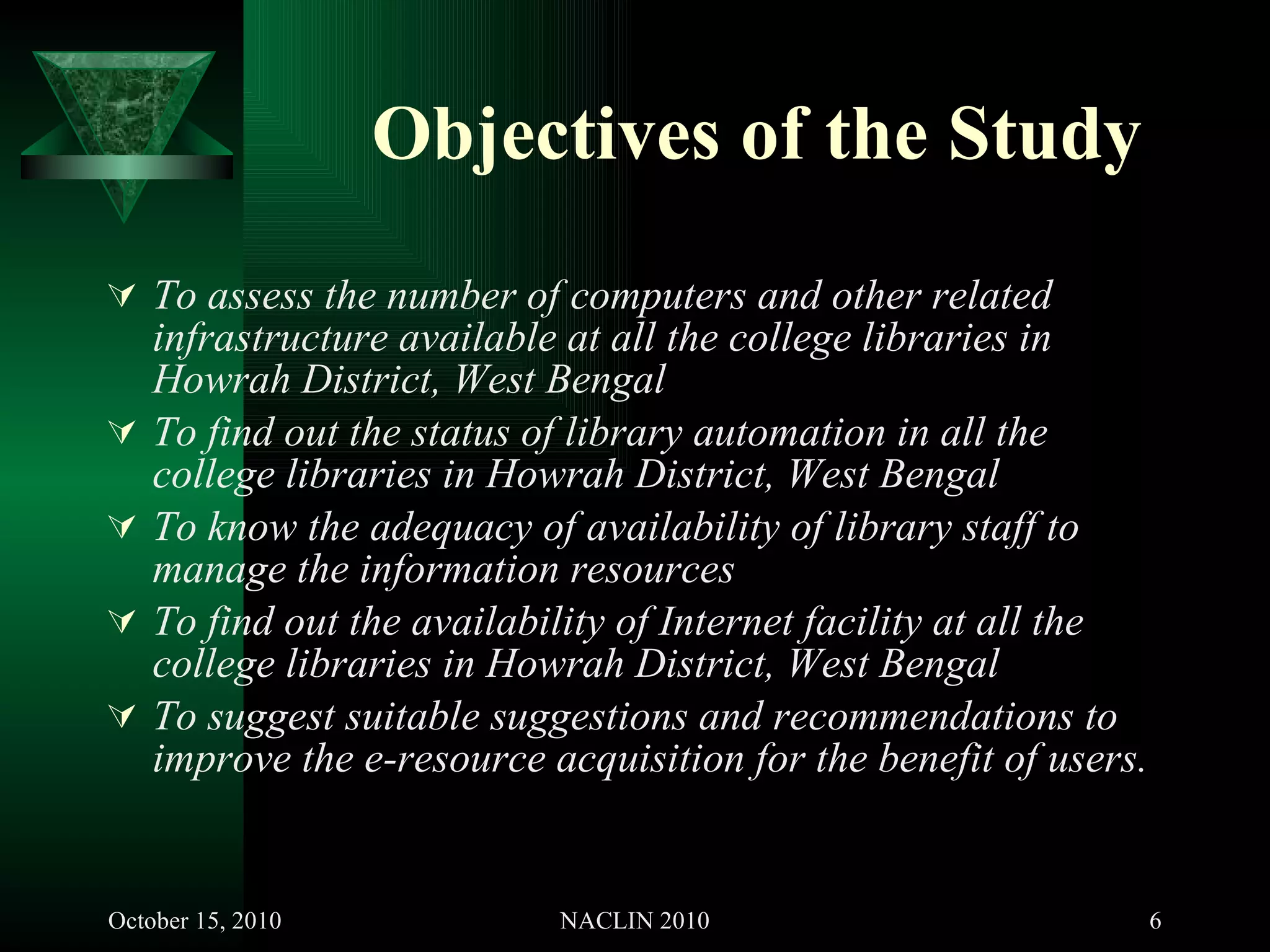 Objectives of the Study To assess the number of computers and other related infrastructure available at all the college libraries in Howrah District, West Bengal To find out the status of library automation in all the college libraries in Howrah District, West Bengal To know the adequacy of availability of library staff to manage the information resources To find out the availability of Internet facility at all the college libraries in Howrah District, West Bengal To suggest suitable suggestions and recommendations to improve the e-resource acquisition for the benefit of users. 