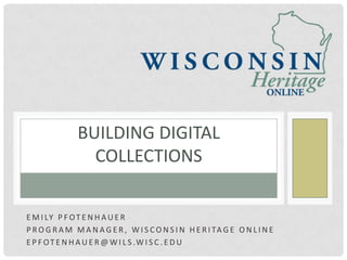 BUILDING DIGITAL
                 COLLECTIONS


E M I LY P F O T E N H A U E R
P R O G R A M M A N A G E R , W I S C O N S I N H E R I TA G E O N L I N E
E P F O T E N H A U E R @ W I L S .W I S C . E D U
 