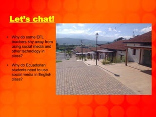 Let’s chat!
• Why do some EFL
teachers shy away from
using social media and
other technology in
class?
• Why do Ecuadorian
students need to use
social media in English
class?
 
