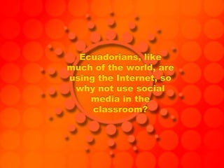 Ecuadorians, like
much of the world, are
using the Internet, so
why not use social
media in the
classroom?
 