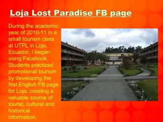 Loja Lost Paradise FB page
During the academic
year of 2010-11 in a
small tourism class
at UTPL in Loja,
Ecuador, I began
using Facebook.
Students practiced
promotional tourism
by developing the
first English FB page
for Loja, creating a
valuable source of
tourist, cultural and
historical
information.
 