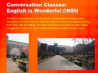 Conversation Classes:
English is Wonderful @NSU
At NSU in Seonghwan, South Korea, conversation classes were
mandatory for all students, with the majority taking the classes during
their first year of college. Number of students enrolled in each class
ranged from 16 to 23. Each class met once a week for two hours.
 